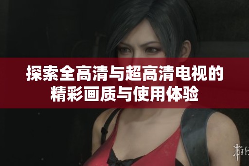 探索全高清与超高清电视的精彩画质与使用体验