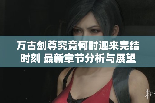 万古剑尊究竟何时迎来完结时刻 最新章节分析与展望