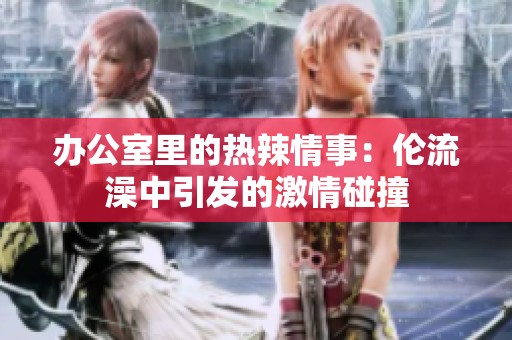 办公室里的热辣情事：伦流澡中引发的激情碰撞
