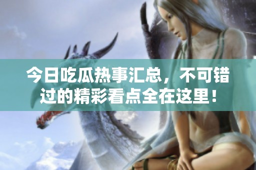 今日吃瓜热事汇总，不可错过的精彩看点全在这里！