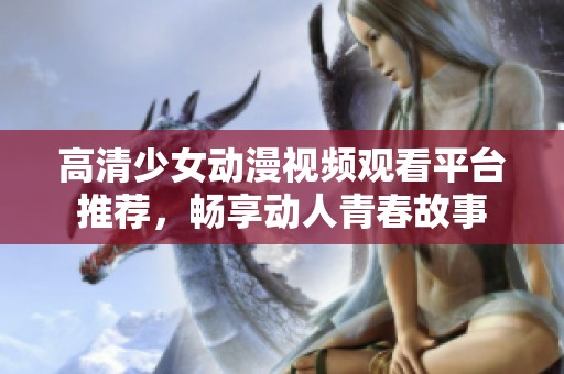 高清少女动漫视频观看平台推荐，畅享动人青春故事