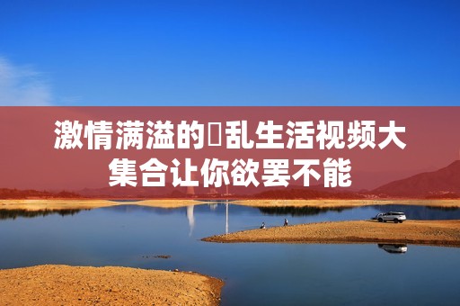 激情满溢的婬乱生活视频大集合让你欲罢不能