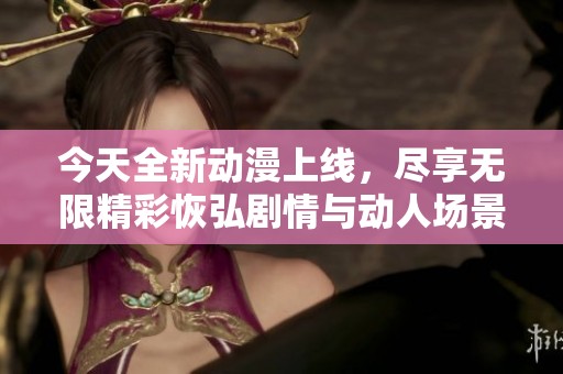 今天全新动漫上线，尽享无限精彩恢弘剧情与动人场景