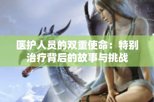 医护人员的双重使命：特别治疗背后的故事与挑战