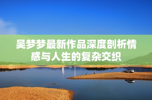 吴梦梦最新作品深度剖析情感与人生的复杂交织
