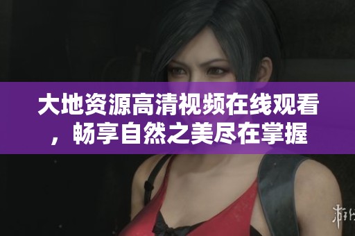 大地资源高清视频在线观看，畅享自然之美尽在掌握