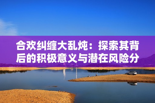 合欢纠缠大乱炖：探索其背后的积极意义与潜在风险分析