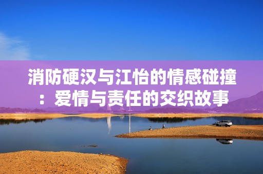 消防硬汉与江怡的情感碰撞：爱情与责任的交织故事