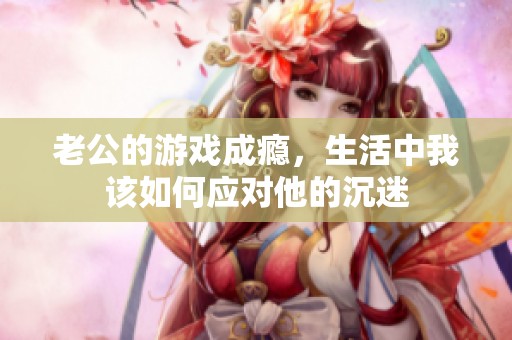 老公的游戏成瘾，生活中我该如何应对他的沉迷