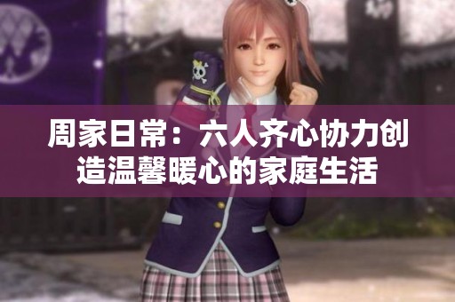 周家日常：六人齐心协力创造温馨暖心的家庭生活