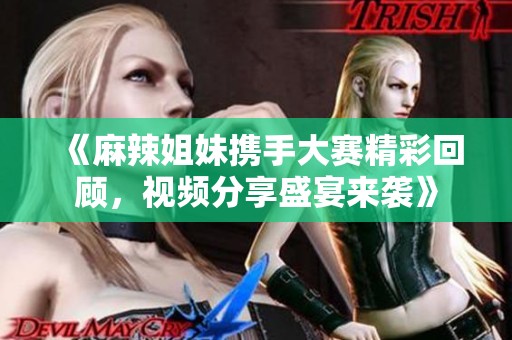 《麻辣姐妹携手大赛精彩回顾，视频分享盛宴来袭》