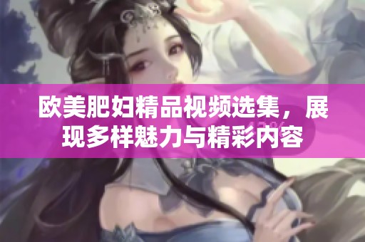 欧美肥妇精品视频选集，展现多样魅力与精彩内容