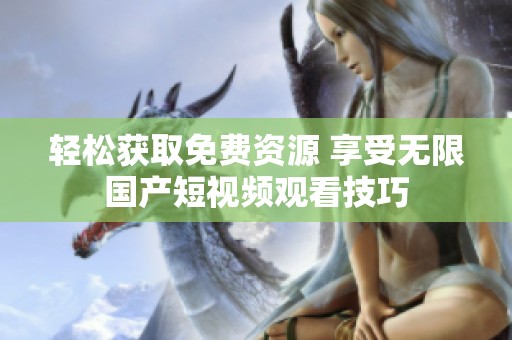 轻松获取免费资源 享受无限国产短视频观看技巧