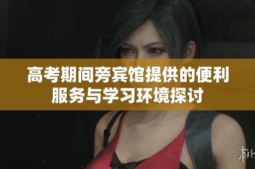 高考期间旁宾馆提供的便利服务与学习环境探讨