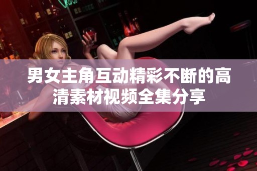 男女主角互动精彩不断的高清素材视频全集分享