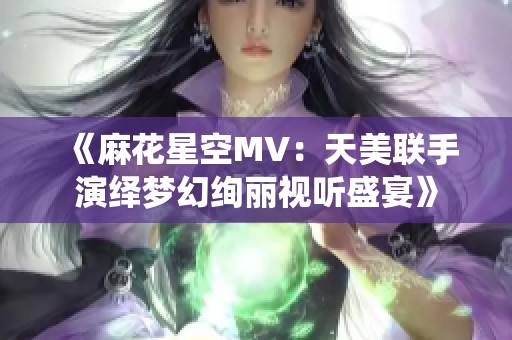 《麻花星空MV：天美联手演绎梦幻绚丽视听盛宴》