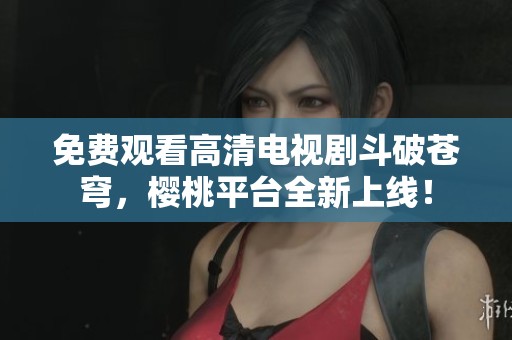 免费观看高清电视剧斗破苍穹，樱桃平台全新上线！