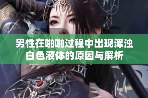 男性在啪啪过程中出现浑浊白色液体的原因与解析