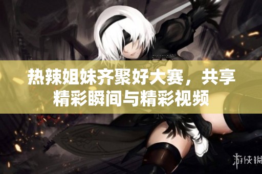 热辣姐妹齐聚好大赛，共享精彩瞬间与精彩视频