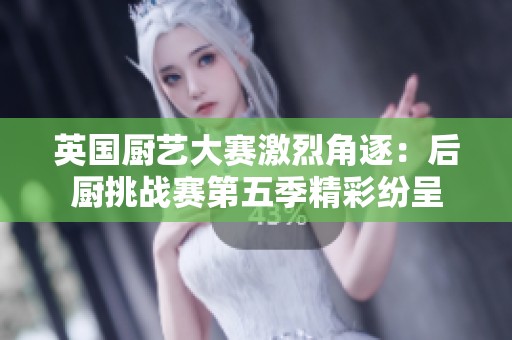 英国厨艺大赛激烈角逐：后厨挑战赛第五季精彩纷呈