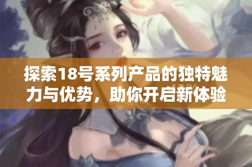 探索18号系列产品的独特魅力与优势，助你开启新体验