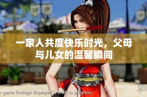 一家人共度快乐时光，父母与儿女的温馨瞬间