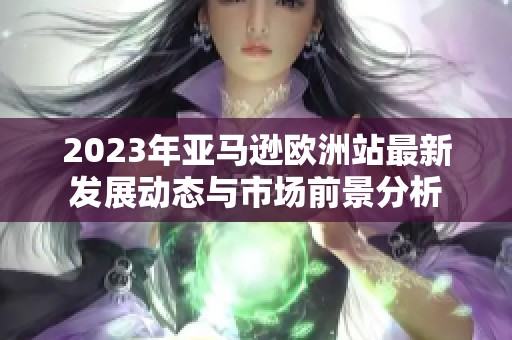 2023年亚马逊欧洲站最新发展动态与市场前景分析