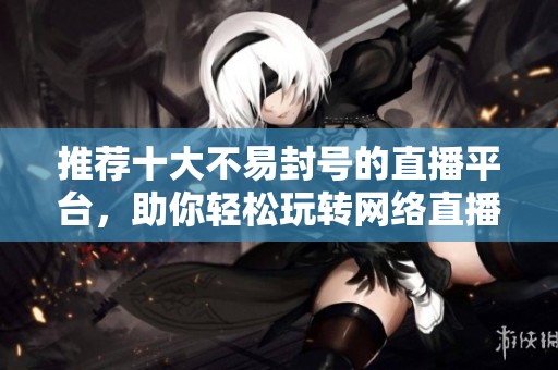 推荐十大不易封号的直播平台，助你轻松玩转网络直播