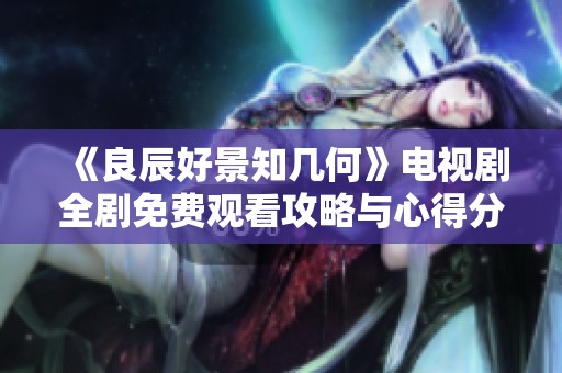 《良辰好景知几何》电视剧全剧免费观看攻略与心得分享