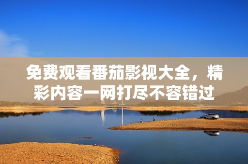 免费观看番茄影视大全，精彩内容一网打尽不容错过