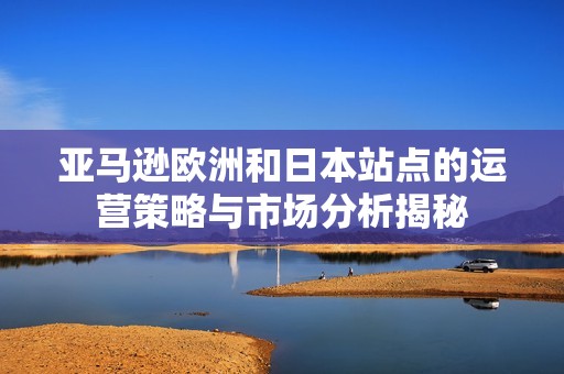 亚马逊欧洲和日本站点的运营策略与市场分析揭秘
