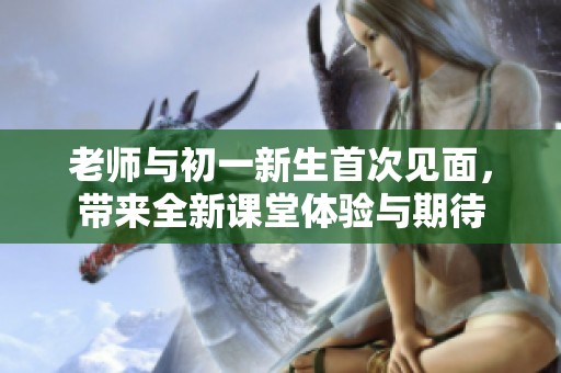 老师与初一新生首次见面，带来全新课堂体验与期待