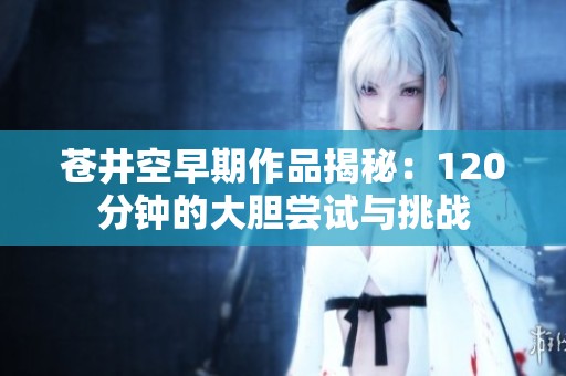 苍井空早期作品揭秘：120分钟的大胆尝试与挑战