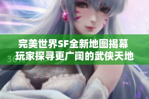 完美世界SF全新地图揭幕 玩家探寻更广阔的武侠天地