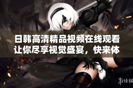 日韩高清精品视频在线观看让你尽享视觉盛宴，快来体验吧