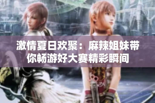 激情夏日欢聚：麻辣姐妹带你畅游好大赛精彩瞬间