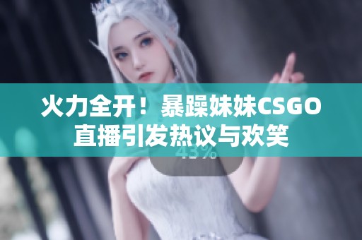 火力全开！暴躁妹妹CSGO直播引发热议与欢笑