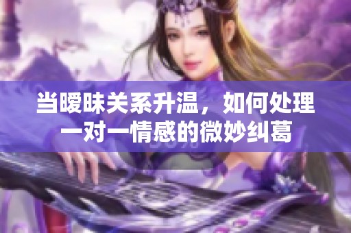 当暧昧关系升温，如何处理一对一情感的微妙纠葛