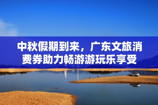 中秋假期到来，广东文旅消费券助力畅游游玩乐享受