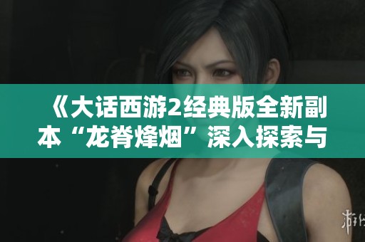 《大话西游2经典版全新副本“龙脊烽烟”深入探索与玩法解析》