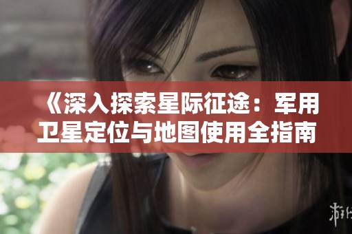 《深入探索星际征途：军用卫星定位与地图使用全指南》