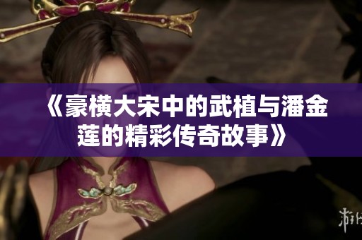 《豪横大宋中的武植与潘金莲的精彩传奇故事》