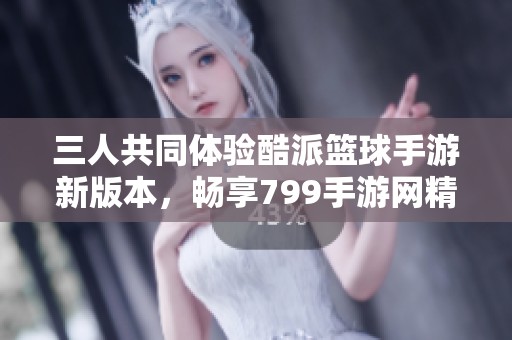 三人共同体验酷派篮球手游新版本，畅享799手游网精彩内容