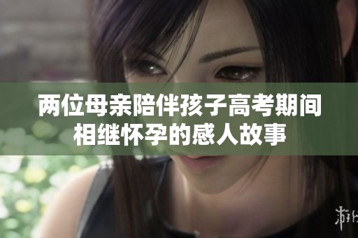 两位母亲陪伴孩子高考期间相继怀孕的感人故事