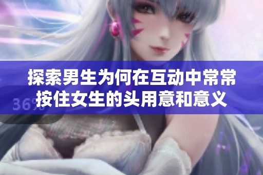 探索男生为何在互动中常常按住女生的头用意和意义