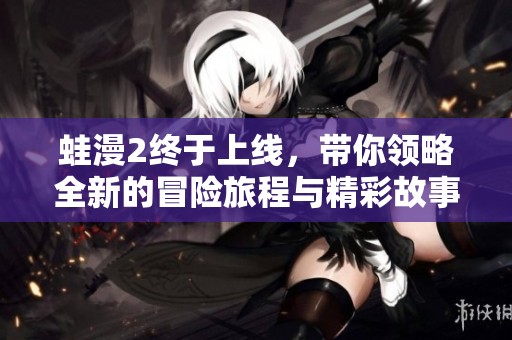 蛙漫2终于上线，带你领略全新的冒险旅程与精彩故事！