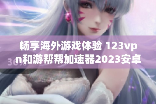 畅享海外游戏体验 123vpn和游帮帮加速器2023安卓版本下载攻略