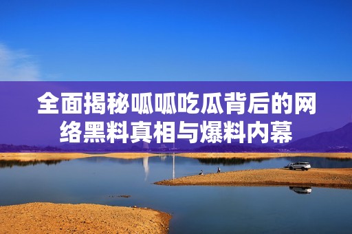 全面揭秘呱呱吃瓜背后的网络黑料真相与爆料内幕