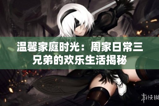 温馨家庭时光：周家日常三兄弟的欢乐生活揭秘