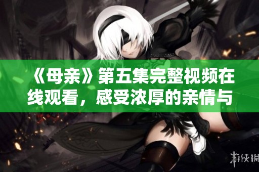 《母亲》第五集完整视频在线观看，感受浓厚的亲情与牺牲